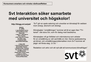 Konsumera smartare och minska växthuseffekten

Svt Interaktion söker samarbete
med universitet och högskolor!
http://blogg.svt.se/psl/

PSL
> Jag fängslade honom
med handklovar (men
slogs inte)
> Gåvan 1: Skärseld av
Nick Tosches
> PSL vecka 49: A Camp
och Elton John
> Hultsfred 2009:
Winnerbäck-festivalen
> Gåtan #48
> Hej Internetkonsument:
Normal Man Fanzine
> Weekend-tips: Colossal
Yes, Dungen, Fucked Up
och Metronomy
> Musik Med: Parker Lewis
> Vecka, år, listor...
> CHOCK! Inte bara Fleet
Foxes på Mojo-listan

“SvT gör en spets satsning och utvecklar en klimatsajt för webben
inom energi, ekonomi och ekologi.
Klimatsajten “omställningen” kommer att bli en egen liten "TVkanal" i det stora Svt, som för dialog med besökarna.
Klimatsajten vill ge fotfolket och människorna som arbetar
för en omställning av vårt samhälle en röst. Denna spetssatsning
på klimat- och omställningsproblematiken inom SvT kommer att
pågå i ett första steg 2-3 år. “
Redaktion och arkiv och ett nytt sätt att kommunicera klimatfrågan”

 