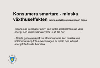 Konsumera smartare - minska
växthuseffekten och få en bättre ekonomi och hälsa
-Skaffa oss kunskaper om vi kan få fler stockholmare att välja
energi- och koldioxidsnåla varor - i så fall hur.
- Sprida goda exempel hur stockholmarna kan minska sina
koldioxidutsläpp från användningen av direkt och indirekt
energi från fossila bränslen

 