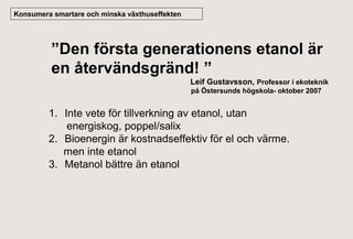 Konsumera smartare och minska växthuseffekten

”Den första generationens etanol är
en återvändsgränd! ”
Leif Gustavsson, Professor i ekoteknik
på Östersunds högskola- oktober 2007

1. Inte vete för tillverkning av etanol, utan
energiskog, poppel/salix
2. Bioenergin är kostnadseffektiv för el och värme.
men inte etanol
3. Metanol bättre än etanol

 