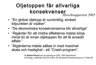 Oljetoppen får allvarliga
konsekvenser

•
•
•
•

Hirschrapporten 2005
”En global oljetopp är oundviklig; endast
tidpunkten är osäker”.
”De ekonomiska konsekvenserna blir allvarliga”
”Åtgärder för att mildra effekterna måste börja
minst tio år innan oljetoppen för att få avsedd
effekt.”
”Åtgärderna måste sättas in med maximal
skala och hastighet - ett ”Crash-program”.
Dr Robert Hirsch har på uppdrag av DoE, USA Department
of Energy, undersökt vad som krävs, för att parera konsekvenserna av ”Peak Oil”

 