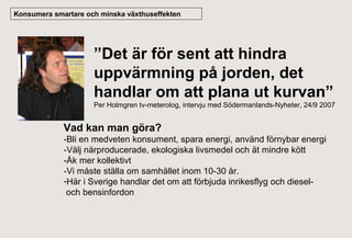 Konsumera smartare och minska växthuseffekten

”Det är för sent att hindra
uppvärmning på jorden, det
handlar om att plana ut kurvan”
Per Holmgren tv-meterolog, intervju med Södermanlands-Nyheter, 24/9 2007

Vad kan man göra?
-Bli en medveten konsument, spara energi, använd förnybar energi
-Välj närproducerade, ekologiska livsmedel och ät mindre kött
-Åk mer kollektivt
-Vi måste ställa om samhället inom 10-30 år.
-Här i Sverige handlar det om att förbjuda inrikesflyg och dieseloch bensinfordon

 