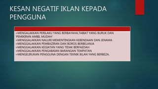 KESAN NEGATIF IKLAN KEPADA
PENGGUNA
=MENGALAKKAN PERILAKU YANG BERBAYAHA,TABIAT YANG BURUK DAN
‘PEMIKIRAN AMBIL MUDAH’
=MENGGALAKKAN NALURI MEMENTINGKAN KEBENDAAN DAN JENAMA
=MENGGALAKKAN PEMBAZIRAN DAN BOROS BERBELANJA
=MENGGALAKKAN KEGIATAN YANG TIDAK BERFAEDAH
=MENGGALAKKAN PENGABAIAN BARANGAN TEMPATAN
=MENGELIRUKAN PENGGUNA DENGAN TEKNIK IKLAN YANG BERBEZA.
 