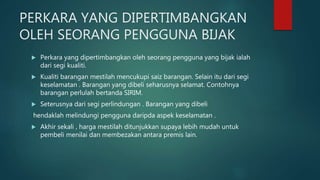 PERKARA YANG DIPERTIMBANGKAN
OLEH SEORANG PENGGUNA BIJAK
 Perkara yang dipertimbangkan oleh seorang pengguna yang bijak ialah
dari segi kualiti.
 Kualiti barangan mestilah mencukupi saiz barangan. Selain itu dari segi
keselamatan . Barangan yang dibeli seharusnya selamat. Contohnya
barangan perlulah bertanda SIRIM.
 Seterusnya dari segi perlindungan . Barangan yang dibeli
hendaklah melindungi pengguna daripda aspek keselamatan .
 Akhir sekali , harga mestilah ditunjukkan supaya lebih mudah untuk
pembeli menilai dan membezakan antara premis lain.
 