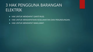 3 HAK PENGGUNA BARANGAN
ELEKTRIK
 HAK UNTUK MENDAPAT GANTI RUGI.
 HAK UNTUK MENDAPATKAN KESELAMATAN DAN PERLINDUNGAN.
 HAK UNTUK MENDAPAT MAKLUMAT.
 