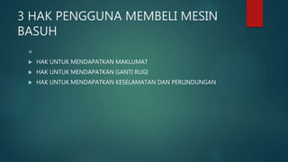 3 HAK PENGGUNA MEMBELI MESIN
BASUH

 HAK UNTUK MENDAPATKAN MAKLUMAT
 HAK UNTUK MENDAPATKAN GANTI RUGI
 HAK UNTUK MENDAPATKAN KESELAMATAN DAN PERLINDUNGAN
 