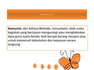 Apakah konsumsi itu???
Konsumsi, dari bahasa Belanda, consumptie, ialah suatu
kegiatan yang bertujuan mengurangi atau menghabiskan
daya guna suatu benda, baik berupa barang maupun jasa,
untuk memenuhi kebutuhan dan kepuasan secara
langsung
 
