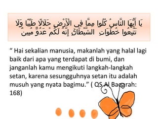 ‫ل‬َ ‫و‬َ ‫با‬ً ‫ي‬ّ ‫ط‬َ ‫ل‬ً ‫ل‬َ ‫ح‬َ ‫ض‬ِ ‫ر‬ْ ‫ل‬َْ ‫ا‬ ‫في‬ِ ‫ما‬ّ ‫م‬ِ ‫لوا‬ُ ‫ك‬ُ ‫س‬ُ ‫نا‬ّ ‫ال‬ ‫ها‬َ ‫ي‬ّ ‫أ‬َ ‫يا‬َ
‫ن‬ٌ ‫بي‬ِ ‫م‬ُ ‫و‬ّ ‫د‬ُ ‫ع‬َ ‫م‬ْ ‫ك‬ُ ‫ل‬َ ‫ه‬ُ ‫ن‬ّ ‫إ‬ِ ۚ‫ن‬ِ ‫طا‬َ ‫ي‬ْ ‫ش‬ّ ‫ال‬ ‫ت‬ِ ‫وا‬َ ‫ط‬ُ ‫خ‬ُ ‫عوا‬ُ ‫ب‬ِ ‫ت‬ّ ‫ت‬َ
“ Hai sekalian manusia, makanlah yang halal lagi
baik dari apa yang terdapat di bumi, dan
janganlah kamu mengikuti langkah-langkah
setan, karena sesungguhnya setan itu adalah
musuh yang nyata bagimu.” ( QS Al Baqarah:
168)
 