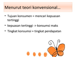 Menurut teori konvensional…
• Tujuan konsumen = mencari kepuasan
tertinggi
• kepuasan tertinggi -> konsumsi maks
• Tingkat konsumsi = tingkat pendapatan
 