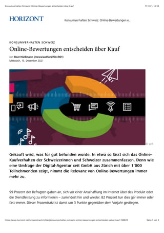17.12.21, 14:33
Konsumverhalten Schweiz: Online-Bewertungen entscheiden über Kauf
Seite 1 von 5
https://www.horizont.net/schweiz/nachrichten/konsumverhalten-schweiz-online-bewertungen-entscheiden-ueber-kauf-196622
KONSUMVERHALTEN SCHWEIZ
Online-Bewertungen entscheiden über Kauf
!"#$!"#$%&'()*+#,,%-.,"/0.#1$23(0.4*56789:
%&''(")*+$,-.$/0102304$565,
X$I0&'
7089:;'$(&4<+$(9=$;>4$?:'$30;:#<0#$(:4<0.$@#$0'(9$="$AB=='$=&)*$<9=$C#A&#0D
7089:;'$(&4<+$(9=$;>4$?:'$30;:#<0#$(:4<0.$@#$0'(9$="$AB=='$=&)*$<9=$C#A&#0D
E9:;!04*9A'0#$<04$F)*(0&104&##0#$:#<$F)*(0&104$1:=9220#;9==0#.$/0##$(&0
E9:;!04*9A'0#$<04$F)*(0&104&##0#$:#<$F)*(0&104$1:=9220#;9==0#.$/0##$(&0
0&#0$G2;49?0$<04$/&?&'9ADH?0#':4$I0&'$723J$9:=$K>4&)*$2&'$>304$,L666
0&#0$G2;49?0$<04$/&?&'9ADH?0#':4$I0&'$723J$9:=$K>4&)*$2&'$>304$,L666
M0&A#0*20#<0#$10&?'+$#&22'$<&0$N0A0!9#1$!"#$C#A&#0DO0(04':#?0#$&2204
M0&A#0*20#<0#$10&?'+$#&22'$<&0$N0A0!9#1$!"#$C#A&#0DO0(04':#?0#$&2204
20*4$1:.
20*4$1:.
PP$Q4"10#'$<04$O0;49?'0#$?930#$9#+$=&)*$!"4$0&#04$H#=)*9;;:#?$&2$@#'04#0'$>304$<9=$Q4"<:8'$"<04
<&0$/&0#='A0&=':#?$1:$&#;"42&040#$R$1:2&#<0='$*&#$:#<$(&0<04.$S5$Q4"10#'$':#$<&0=$?94$&2204$"<04
;9='$&2204.$/&0=04$Q4"10#'=9'1$&='$<92&'$:2$T$Q:#8'0$?0?0#>304$<02$U"4V9*4$?0='&0?0#.
E"#=:2!04*9A'0#$F)*(0&1W$C#A&#0DO0(04':#?0#$0...
 