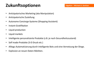 EdgeKon – Michael-A. KonitzerZukunftsoptionen
• Antizipatorisches Marketing (aka Manipulation)
• Antizipatorische Zustellung
• Autonome Concierge-Systeme (Shopping Assistent)
• Instant-Gratifikation
• Liquid production
• Liquid markets
• Intelligente personalisierte Produkte (z.B. je nach Gesundheitszustand)
• Self made-Produkte (3-D Druck etc.)
• Alltags-Automatisierung durch intelligente Bots und eine Vernetzung der Dinge.
• Explosion an neuen Daten-Märkten.
 