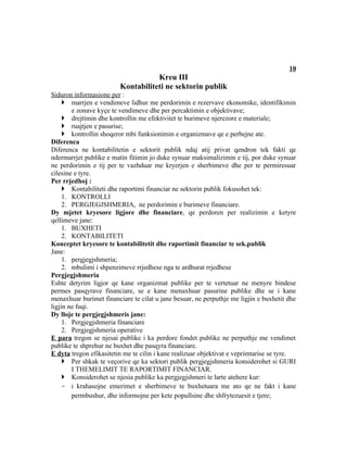 10
                                    Kreu III
                         Kontabiliteti ne sektorin publik
Siduron informasione per :
      marrjen e vendimeve lidhur me perdorimin e rezervave ekonomike, identifikimin
        e zonave kyçe te vendimeve dhe per percaktimin e objektivave;
      drejtimin dhe kontrollin me efektivitet te burimeve njerezore e materiale;
      ruajtjen e pasurise;
      kontrollin shoqeror mbi funksionimin e organizmave qe e perbejne ate.
Diferenca
Diferenca ne kontabilitetin e sektorit publik ndaj atij privat qendron tek fakti qe
ndermarrjet publike e matin fitimin jo duke synuar maksimalizimin e tij, por duke synuar
ne perdorimin e tij per te vazhduar me kryerjen e sherbimeve dhe per te permiresuar
cilesine e tyre.
Per rrjedhoj :
      Kontabiliteti dhe raportimi financiar ne sektorin publik fokusohet tek:
     1. KONTROLLI
     2. PERGJEGJSHMERIA, ne perdorimin e burimeve financiare.
Dy mjetet kryesore ligjore dhe financiare, qe perdoren per realizimin e ketyre
qellimeve jane:
     1. BUXHETI
     2. KONTABILITETI
Konceptet kryesore te kontabilitetit dhe raportimit financiar te sek.publik
Jane:
     1. pergjegjshmeria;
     2. mbulimi i shpenzimeve rrjedhese nga te ardhurat rrjedhese
Pergjegjshmeria
Eshte detyrim ligjor qe kane organizmat publike per te vertetuar ne menyre bindese
permes pasqyrave financiare, se e kane menaxhuar pasurine publike dhe se i kane
menaxhuar burimet financiare te cilat u jane besuar, ne perputhje me ligjin e buxhetit dhe
ligjin ne fuqi.
Dy lloje te pergjegjshmeris jane:
     1. Pergjegjshmeria financiare
     2. Pergjegjshmeria operative
E para tregon se njesai publike i ka perdore fondet publike ne perputhje me vendimet
publike te shprehur ne buxhet dhe pasqyra financiare.
E dyta tregon efikasitetin me te cilin i kane realizuar objektivat e veprimtarise se tyre.
      Per shkak te veçorive qe ka sektori publik pergjegjshmeria konsiderohet si GURI
        I THEMELIMIT TE RAPORTIMIT FINANCIAR.
      Konsiderohet se njesia publike ka pergjegjshmeri te larte atehere kur:
     - i krahasojne emerimet e sherbimeve te buxhetuara me ato qe ne fakt i kane
        permbushur, dhe informojne per kete popullsine dhe shfrytezuesit e tjere;
 