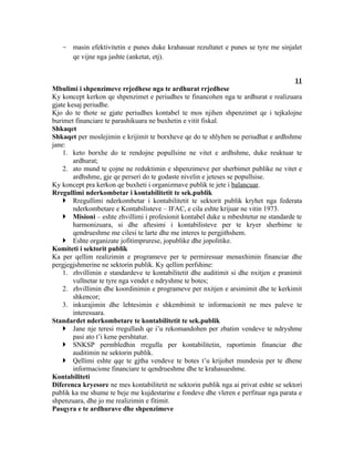 - masin efektivitetin e punes duke krahasuar rezultatet e punes se tyre me sinjalet
     qe vijne nga jashte (anketat, etj).


                                                                                       11
Mbulimi i shpenzimeve rrjedhese nga te ardhurat rrjedhese
Ky koncept kerkon qe shpenzimet e periudhes te financohen nga te ardhurat e realizuara
gjate kesaj periudhe.
Kjo do te thote se gjate periudhes kontabel te mos njihen shpenzimet qe i tejkalojne
burimet financiare te parashikuara ne buxhetin e vitit fiskal.
Shkaqet
Shkaqet per moslejimin e krijimit te borxheve qe do te shlyhen ne periudhat e ardhshme
jane:
    1. keto borxhe do te rendojne popullsine ne vitet e ardhshme, duke reuktuar te
        ardhurat;
    2. ato mund te çojne ne reduktimin e shpenzimeve per sherbimet publike ne vitet e
        ardhshme, gje qe perseri do te godaste nivelin e jeteses se popullsise.
Ky koncept pra kerkon qe buxheti i organizmave publik te jete i balancuar.
Rregullimi nderkombetar i kontabilitetit te sek.publik
     Rregullimi nderkombetar i kontabilitetit te sektorit publik kryhet nga federata
        nderkombetare e Kontabilisteve – IFAC, e cila eshte krijuar ne vitin 1973.
     Misioni – eshte zhvillimi i profesionit kontabel duke u mbeshtetur ne standarde te
        harmonizuara, si dhe aftesimi i kontabilisteve per te kryer sherbime te
        qendrueshme me cilesi te larte dhe me interes te pergjithshem.
     Eshte organizate jofitimprurese, jopublike dhe jopolitike.
Komiteti i sektorit publik
Ka per qellim realizimin e programeve per te permiresuar menaxhimin financiar dhe
pergjegjshmerine ne sektorin publik. Ky qellim perfshine:
    1. zhvillimin e standardeve te kontabilitetit dhe auditimit si dhe nxitjen e pranimit
        vullnetar te tyre nga vendet e ndryshme te botes;
    2. zhvillimin dhe koordinimin e programeve per nxitjen e arsimimit dhe te kerkimit
        shkencor;
    3. inkurajimin dhe lehtesimin e shkembimit te informacionit ne mes paleve te
        interesuara.
Standardet nderkombetare te kontabilitetit te sek.publik
     Jane nje teresi rregullash qe i’u rekomandohen per zbatim vendeve te ndryshme
        pasi ato t’i kene pershtatur.
     SNKSP permbledhin rregulla per kontabilitetin, raportimin financiar dhe
        auditimin ne sektorin publik.
     Qellimi eshte qqe te gjtha vendeve te botes t’u krijohet mundesia per te dhene
        informacione financiare te qendrueshme dhe te krahasueshme.
Kontabiliteti
Diferenca kryesore ne mes kontabilitetit ne sektorin publik nga ai privat eshte se sektori
publik ka me shume te beje me kujdestarine e fondeve dhe vleren e perfituar nga parata e
shpenzuara, dhe jo me realizimin e fitimit.
Pasqyra e te ardhurave dhe shpenzimeve
 