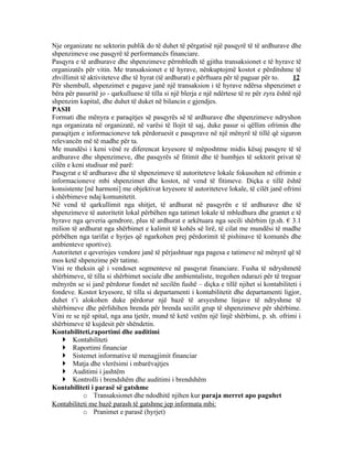 Nje organizate ne sektorin publik do të duhet të përgatisë një pasqyrë të të ardhurave dhe
shpenzimeve ose pasqyrë të performancës financiare.
Pasqyra e të ardhurave dhe shpenzimeve përmbledh të gjitha transaksionet e të hyrave të
organizatës për vitin. Me transaksionet e të hyrave, nënkuptojmë kostot e përditshme të
zhvillimit të aktiviteteve dhe të hyrat (të ardhurat) e përftuara për të paguar për to.       12
Për shembull, shpenzimet e pagave janë një transaksion i të hyrave ndërsa shpenzimet e
bëra për pasuritë jo - qarkulluese të tilla si një blerja e një ndërtese të re për zyra është një
shpenzim kapital, dhe duhet të duket në bilancin e gjendjes.
PASH
Formati dhe mënyra e paraqitjes së pasqyrës së të ardhurave dhe shpenzimeve ndryshon
nga organizata në organizatë, në varësi të llojit të saj, duke pasur si qëllim ofrimin dhe
paraqitjen e informacioneve tek përdoruesit e pasqyrave në një mënyrë të tillë që siguron
relevancën më të madhe për ta.
Me mundësi i keni vënë re diferencat kryesore të mëposhtme midis kësaj pasqyre të të
ardhurave dhe shpenzimeve, dhe pasqyrës së fitimit dhe të humbjes të sektorit privat të
cilën e keni studiuar më parë:
Pasqyrat e të ardhurave dhe të shpenzimeve të autoriteteve lokale fokusohen në ofrimin e
informacioneve mbi shpenzimet dhe kostot, në vend të fitimeve. Diçka e tillë është
konsistente [në harmoni] me objektivat kryesore të autoriteteve lokale, të cilët janë ofrimi
i shërbimeve ndaj komunitetit.
Në vend të qarkullimit nga shitjet, të ardhurat në pasqyrën e të ardhurave dhe të
shpenzimeve të autoritetit lokal përbëhen nga tatimet lokale të mbledhura dhe grantet e të
hyrave nga qeveria qendrore, plus të ardhurat e arkëtuara nga secili shërbim (p.sh. € 3.1
milion të ardhurat nga shërbimet e kalimit të kohës së lirë, të cilat me mundësi të madhe
përbëhen nga tarifat e hyrjes që ngarkohen prej përdorimit të pishinave të komunës dhe
ambienteve sportive).
Autoritetet e qeverisjes vendore janë të përjashtuar nga pagesa e tatimeve në mënyrë që të
mos ketë shpenzime për tatime.
Vini re theksin që i vendoset segmenteve në pasqyrat financiare. Fusha të ndryshmetë
shërbimeve, të tilla si shërbimet sociale dhe ambientaliste, tregohen ndarazi për të treguar
mënyrën se si janë përdorur fondet në secilën fushë – diçka e tillë njihet si kontabiliteti i
fondeve. Kostot kryesore, të tilla si departamenti i kontabilitetit dhe departamenti ligjor,
duhet t’i alokohen duke përdorur një bazë të arsyeshme linjave të ndryshme të
shërbimeve dhe përfshihen brenda për brenda secilit grup të shpenzimeve për shërbime.
Vini re se një spital, nga ana tjetër, mund të ketë vetëm një linjë shërbimi, p. sh. ofrimi i
shërbimeve të kujdesit për shëndetin.
Kontabiliteti,raportimi dhe auditimi
     Kontabiliteti
     Raportimi financiar
     Sistemet informative të menagjimit financiar
     Matja dhe vlerësimi i mbarëvajtjes
     Auditimi i jashtëm
     Kontrolli i brendshëm dhe auditimi i brendshëm
Kontabiliteti i parasë së gatshme
            o Transaksionet dhe ndodhitë njihen kur paraja merret apo paguhet
Kontabiliteti me bazë parash të gatshme jep informata mbi:
            o Pranimet e parasë (hyrjet)
 
