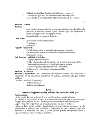 ◦   Sfida për ta planifikuar buxhetin (për alokimin e resurseve)
           ◦   Të ndihmohet gjykimi i efikasitetit dhe prioriteteve nga MEF
           ◦   Faza e fundit: të zhvillohet lidhja ndërmjet rezultateve dhe resurseve

                                                                                       15
Auditimi i jashtem
Auditimi
           ◦ Inspektimi i regjistrave dhe/ose organizatave për të parë se planifikimi dhe
               përdorimi i resurseve publike a janë konform ligjit dhe objektivave të
               përcaktuara nga qeveria dhe nga parlamenti
           ◦ Bindja për cilësi të raporteve financiare
Pavarësia e:
           ◦ Institucioneve supreme të auditimit
           ◦ Të audituarve
           ◦ auditorëve
Raportet e auditimit:
           ◦ E rëndësishme: gjetje të qarta dhe rekomandime ekonomike
           ◦ Për parlamentin, njësinë e audituar dhe ministrinë e financave
           ◦ Dokumentet publike
Roli themelor i auditimit të jashtëm:
           ◦ Të ngrejë veprime korrektive
           ◦ Të bëjë rekomandime për mbarëvajtje më të mirë të resurseve publike
           ◦ T’i ndihmojë parlamentit që ta mbajë përgjegjëse qeverinë
           ◦ Ta monitorojë dhe përparojë kontrollin e brendshëm
           ◦ Përfshirje aktive në reformën e financave publike
Auditimi i brendshem
Auditimi i brendshëm: bën kontrollime dhe vlerëson sistemet dhe procedurat e
organizatës për ta minimizuar mundësinë për gabime, mashtrime dhe për praktika
joefikase
Pavarësia e auditimit të brendshëm
           ◦ Auditimi financiar
           ◦ Auditimi i mbarëvajtjes

                                  Kreu IV
        Pasurit afatgjatate njesive publike dhe kontabilizimi i tyre
Pasurit afatgjata
Njesite publike kane ne perdorim vlera te konsiderueshme pasurish afatgjata.
Ne rrjedhen e veprimtarise se tyre, keto organizma investojne per te sigurura pasuri
afatgjata.Ato i perdorin ato dhe i nxjerrin jashte perdorimit kur eshte e nevojshme.
Veçori e tyre eshte se perdoren nga organet qeverisese pas disa periudhave.
Lidhur me kete, njesite publike i kontabilizojne si pasuri aftgjata ato pasuri, te cilat
parashikohen te perdoren per realizimin e veprimtarise se tyre ekonomike gjate disa
periudhave te ardhshme, dhe prej te cilave (njesite publike fitimprurese) pritet te
sigurohen fitime, ne disa periudha te ardhshme.
 