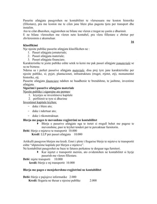 Pasurite afatgjata pasqyrohen ne kontabilitet te vlersesuara me koston historike
(fillestare), pra me koston me te cilen jane blere plus pagesta tjera per transport dhe
instalim.
Ato te cilat dhurohen, regjistrohen ne bilanc me vleren e tregut ne çastin e dhurimit.
E ne bilanc vleresohen me vleren neto kontabel, pra vlera fillestare e zbritur per
zhvleresimin e akumuluar.
                                                                                        16
Klasifikimi
Nje njesite publike pasurite afatgjata klasifikohen ne :
     1. Pasuri afatgjata jomateriale;
     2. Pasuri afatgjata materiale;
     3. Pasuri afatgjata financiare.
Karakteristike te jesite publike eshte setek to kemi me pak pasuri afatgjate jomateriale se
sa ne biznese.
Ndersa sa i perket pasurive afatgjata materiale, disa prej tyre jane karakteristike per
njesite publike, si; pyjet, plantacionet, infrastruktura (rruget, rrjetet, etj), monumentet
historike, etj.
Pasurite afatgjata financiare ndahen ne huadhenie te brendshme, te jashtme, investime
afatgjata.
Sigurimi i pasurive afatgjata materiale
Njesite publike i sigurojne ato permes:
      1. kryerjes se investimeve kapitale
      2. perfitimit te tyre si dhurime
Investimet kapitale kryhen:
     - duke i blere ato;
   - duke i ndertuar ato;
   - duke i rikonstruktuar.
Blerja me pages te mevonhme regjistrimi ne kontabilitet
            Blerja e pasurive afatgjate nga te tretet si rregull behet me pagese te
               mevonshme, pasi te kryhet tenderi per te percaktuar furnitorin.
Debi: blerje e mjeteve te transportit 10.000
      Kredi: LLP per pasuri afatgjata 10.000

Artikulli pasqyron blerjen me kredi. Emri i plote i llogarise blerje te mjeteve te transportit
eshte “shpenzime kapitale per blerjen e mjeteve”.
Ne kontabilitet pasqyrohet ne baze te fatures perkatese te derguar nga furnitori.
             Kur mjetet e transportit merren, ato evidentohen ne kontabilitet si hyrje
               pasurish me vleren fillestare.
Debi: mjete transporti 10.000
     kredi: blerje e mj transportit 10.000

Blerja me pages e menjehershme-regjistrimi ne kontabilitet

Debi: blerje e pajisjeve informatike 2.000
   Kredi: llogaria ne thesar e njesise publike          2.000
 