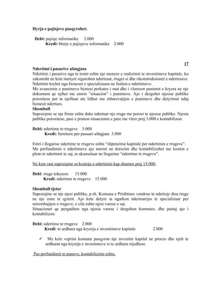 Hyrja e pajisjeve pasqyrohet:

 Debi: pajisje informatike 2.000
       Kredi: blerje e pajisjeve informatike   2.000



                                                                                        17
Ndertimi i pasurive afatgjata
Ndertimi i pasurive nga te tretet eshte nje menyre e realizimit te investimeve kapitale, ku
zakonisht ne kete menyre sigurohen ndertesat, rruget si dhe rikonstruksionet e ndertesave.
Ndertimi kryhet nga bizneset e specializuara ne fushen e ndertimeve.
Me avansimin e punimeve biznesi perkates i mat dhe i vlereson punimet e kryera ne nje
dokument qe njihet me emrin ”situacion” i punimeve. Ajo i dergohet njesise publike
porositese per ta njoftuar ate lidhur me mbarevajtjen e punimeve dhe detyrimet ndaj
biznesit ndertues.
Shembull
Supozojme se nje firme eshte duke ndertuar nje rruge me porosi te njesise publike. Njesia
publike porositese, pasi e pranon situacionin e pare me vlere prej 3.000 e kontabilizon:

Debi: ndertime te rrugeve 3.000
      Kredi: furnitore per pasuari afatgjata 3.000

Emri i llogarise ndertime te rrugeve eshte “shpenzime kapitale per ndertimin e rrugeve”.
Me perfundimin e ndertimeve ajo merret ne dorezim dhe kontabilizohet me koston e
plote te ndertimit te saj, te akumuluar ne llogarine “ndertime te rrugeve”.

Ne kete rast supozojme se kostoja e ndertimin kap shumen prej 15.000.

Debi: rruge tokesore 15.000
      Kredi: ndertime te rrugeve    15.000

Shembull tjeter
Supozojme se nje njesi publike, p.sh. Komuna e Prishtines vendose te ndertoje disa rruge
ne nje zone te qytetit. Ajo kete detyre ia ngarkon ndermarrjes te specializuar per
mirembajtjen e rrugeve, e cila eshte njesi varese e saj.
Situacionet qe pergaditen nga njesia varese i dergohen komunes, dhe pastaj ajo i
kontabilizon:

Debi: ndertime te rrugeve 2.000
      Kredi: te ardhura nga kryerja e investimeve kapitale            2.000

       Me kete veprim komuna pasqyron nje investim kapital ne proces dhe njeh te
       ardhurat nga kryerja e investimeve si te ardhura rrjedhese.

Pas perfundimit te puneve, kontabilizimi eshte;
 