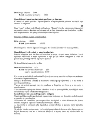 Debi: rruge tokesore 2.000
      Kredi: ndertime te rrugeve        2.000

Kontabilizimi i pasurive afatgjata te perfituara si dhurime
Ka raste kur njesia publike i siguron pasurite afatgjata permes granteve ne natyre nga
dhurues te ndryshem.
                                                                                     18
Fjala “grant” ne kete rast shfaqet me kuptimin “dhurate”.Nryshe nga sigurimi i pasurive
permes investimeve kapitale, ne kete rast nuk kryhen shpenzime per sigurimin e tyre.Per
kete arsye dhurimet nuk pasqyrohen si shpenzime kapitale.

Pasuria e perfituar si grant kontabilizohet:

Debi: ndertesa    10.000
      Kredi: grante kapitale       10.000

Dhurimi çon ne shtimin e pasuriveafatgjata dhe shtimin e fondeve te njesise publike.

Kontabilizimi i rivleresimit te pasurive afatgjata
Pasurite afatgjata here pas here rivleresohen ne rritje. Arsyeja eshte inflacioni, ku si
rrjedhoje rritet vlera e tregut e pasurive te reja, gje qe kerkon korrigjimin e vleres se
pasurive qe jane ne perdorim nga njesia publike.

Ne kontabilitet ai pasqyrohet keshtu:

Debi:instalime teknike 2.000
      Kredi: zhvlersimi i akumuluar    200
             rezerve nga mbivleresimi 1.800

Kjo tregon se shtimi i vleres kontabel krijon nj rezerve qe paraqitet ne llogarine perkatese
te rezervave nga mbivleresimi.
Pastaj ne bilanc vlera kontabel e instalimeve teknike pasqyrojne vlere te re me rastin e
mbivleresimit te tyre.
Vlera e zhvlersimit paraqet vlere te zmadhuar te llogaritur ne vleren e re ne çastin e
mbivleresimit.
Vlera e rezervave pasqyron shtimin e fondeve te reja te njesise publike, ne te njejten mese
me shtimin e vleres neto kontabel te pasurise.
Kontabilizimi i zhvleresimit te pasurive afatgjata
Njesite publike mund te perdorin nje nga metodat e njohura per llogaritjen e zhvleresimit
te pasurive te tyre afatgjata.
Zhvleresimi ne kontabilitet paraqet procesin e korrigjimit te vleres fillestare dhe ben te
mundur paraqitjen e pasurive ne bilanc me vleren e mbetur.
Ai pasqyrohet si shpenzim dhe shperndasn vleren fillestare te pasurise neper periudha
kontabel.
Ne njesite publike fitimprurese, zhvleresimi pasqyrohet si shpenzim dhe sherben per te
krijuar burime te veta per te financuar blerjen e te rejave, ashtu siç ndodhe edhe ne
biznese.
 