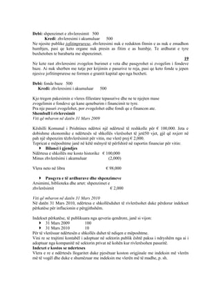 Debi: shpenzimet e zhvleresimit 500
       Kredi: zhvleresimi i akumuluar      500
Ne njesite publike jofitimprurese, zhvleresimi nuk e redukton fitmin e as nuk e zmadhon
humbjen, pasi qe keto organe nuk presin as fitim e as humbje. Te ardhurat e tyre
buxhetohen te barabarta me shpenzimet.
                                                                                       19
Ne kete rast zhvleresimi zvogelon burimet e veta dhe pasqyrohet si zvogelim i fondeve
baze. Ai nuk sherben me tutje per krijimin e pasurive te reja, pasi qe keto fonde u jepen
njesive jofitimprurese ne formen e grantit kapital apo nga buxheti.

Debi: fonde baze 500
  Kredi: zhvleresimi i akumuluar       500

Kjo tregon pakesimin e vleres fillestare tepasurive dhe ne te njejten mase
zvogelimin e fondeve qe kane qeneburim i financimit te tyre.
Pra nje pasuri zvogelohet, por zvogelohet edhe fondi qe e financon ate.
Shembull i rivleresimit
Viti që mbaron në datën 31 Mars 2009

Këshilli Komunal i Prishtines ndërtoi një ndërtesë të reshkolle për € 100,000. Jeta e
dobishme ekonomike e ndërtesës së shkollës vlerësohet të jetë50 vjet, gjë që nxjerr në
pah një shpenzim tëzhvlerësimit për vitin, me vlerë prej € 2,000.
Tepricat e mëposhtme janë në këtë mënyrë të përfshirë në raportin financiar për vitin:
    Bilanci i gjendjes
Ndërtesa e shkollës me kosto historike € 100,000
Minus zhvlerësimi i akumuluar               (2,000)

Vlera neto në libra                       € 98,000

    Pasqyra e të ardhurave dhe shpenzimeve
Arsimimi, biblioteka dhe artet: shpenzimet e
zhvlerësimit                                 € 2,000

Viti që mbaron në datën 31 Mars 2010
Në datën 31 Mars 2010, ndërtesa e shkollësduhet të rivlerësohet duke përdorur indekset
përkatëse për inflacionin e përgjithshëm.

Indekset përkatëse, të publikuara nga qeveria qendrore, janë si vijon:
     31 Mars 2009              100
     31 Mars 2010              10
Për të vlerësuar ndërtesën e shkollës duhet të ndiqen e mëposhtme.
Vini re se trajtimi kontabël i adoptuar në sektorin publik është paksa i ndryshëm nga ai i
adoptuar nga kompanitë në sektorin privat në kohën kur rivlerësohen pasuritë.
Indexet e kostos se nderteses
Vlera e re e ndërtesës llogaritet duke pjesëtuar koston origjinale me indeksin më vlerën
më të vogël dhe duke e shumëzuar me indeksin me vlerën më të madhe, p. sh.
 