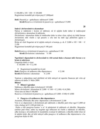 € 100,000 x 105 / 100 = € 105,000
Regjistrimet kontabël për rritjen prej € 5,000janë:

Debi :Pasuritë jo - qarkulluese: ndërtesat € 5,000
      Kredi:Rezerva e rivlerësimit të pasurive jo - qarkulluese € 5,000

                                                                                        20
Indexi i zhvleresimit te akumuluar
Njësoj si indeksimi i kostos së ndërtesë, në të njëjtën kohë duhet të indeksojmë
zhvlerësimin e akumuluar të ndërtesës.
Zhvlerësimi i akumuluar duhet të indeksohet duke iu rritur vlera, njësoj siç është bazuar
zhvlerësimi mbi vlerën e një pasurie e cila tani ka dalë nga përdorimi [pjesa e
zhvlerësuar].
Rritja në vlerë llogaritet në të njëjtën mënyrë si kostoja, p. sh. € 2,000 x 105 / 100 = €
2,100
Regjistrimet kontabël për rritjen prej € 100 janë:

Debi:Rezerva e rivlerësimit të pasurive jo - qarkulluese € 100
     Kredi:Zhvlerësimi i akumuluar € 100

Ngarkimi i shpenzimit te zhvleresimit te vitit actual duke u bazuar mbi vlerene e re
bruto te nderteses
Llogaritja është si vijon:
   € 105,000 / 50 = € 2,100

    Regjistrimet kontabël do të jetë:
Debi :Pasqyra e të ardhurave dhe shpenzimeve           € 2,100
Kredi:Zhvlerësimi i akumuluar       € 2,100

Tepricat e mëposhtme janë përfshirë në këtë mënyrë në raportin financiar për vitin që
mbaron në datën 31 Mars 2009:
Bilanci
     Bilanci i gjendjes
Ndërtesa e shkollës sipas rivlerësimit € 105,000
Minus zhvlerësimi i akumuluar (€ 2,000 + € 100 + € 2,100) =€ (4,200)
Vlera neto në libra € 100,800
Rezerva e rivlerësimit të pasurive jo - qarkulluese (€ 5,000 - €100)=€ 4,900

     Pasqyra e të ardhurave dhe shpenzimeve
Arsimimi, biblioteka dhe artet: shpenzimet e zhvlerësimit € 2,100
Vini re se shpenzimet e zhvlerësimit për ndërtesën e shkollës janë rritur nga € 2,000 në
vitin e kaluar në € 2,100 për këtë vit.
 Diçka e tillë pasqyron koston ‘e re’ të përdorimit të ndërtesës së shkollës. Meqenëse
çmimet janë rritur, ashtu siç tregohet nga inflacioni në vlerën e ndërtesës së shkollës,
edhe kostoja e zëvendësimit të mundshëm eventual të ndërtesës e shkollës është rritur në
të njëjtën kohë, dhe në këtë mënyrë edhe pasqyra e të ardhurave dhe shpenzimeve e ka
pasqyruar diçka të tillë.
 