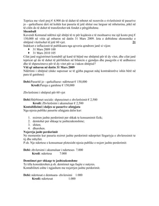 Teprica me vlerë prej € 4,900 do të duhet të mbetet në rezervën e rivlerësimit të pasurive
jo - qarkulluese deri në kohën kur pasuria të jetë shitur ose larguar në mbeturina, pikë në
të cilën do të duhet të transferohet tek fondet e përgjithshme.
Shembull
Kuvendi Komunal ndërtoi një shtëpi të re për kujdesin e të moshuarve me një kosto prej €
150,000 në vitin që mbaron në datën 31 Mars 2009. Jeta e dobishme ekonomike e
shtëpisë vlerësohet të jetë 60 vjet.                                                       21
Indekset e inflacionit të publikuara nga qeveria qendrore janë si vijon:
     31 Mars 2009 100
     31 Mars 2010 105
Cilat janë regjistrimet kontabël që kanë të bëjnë me shtëpinë për të dy vitet, dhe cilat janë
tepricat që do të duhet të përfshihen në bilancin e gjendjes dhe pasqyrën e të ardhurave
dhe të shpenzimeve për të dy vitet për sa i takon shtëpisë?
Viti që mbaron në datën 31 Mars 2009
Ndërtimi i shtëpisë (duke supozuar se të gjitha pagesat ndaj kontraktorëve ishin bërë në
para të gatshme)

Debi:Pasuritë jo - qarkulluese: ndërtesat € 150,000
     Kredi:Paraja e gatshme € 150,000

Zhvlerësimi i shtëpisë për 60 vjet

Debi:Shërbimet sociale: shpenzimet e zhvlerësimit € 2,500
       Kredi: Zhvlerësimi i akumuluar € 2,500
Kontabilizimi i daljes se pasurive afatgjata
Nga njesia publike pasurite afatgjata dalin kur:

     1. nxirren jashte perdorimit per shkak te konsumimit fizik;
     2. demtohet per shkaqe te jashtezakonshme;
     3. shiten;
     4. dhurohen.
Nxjerrja jasht perdorimit
Ne momentin kur pasuria nxirret jashte perdorimit nderpritet llogariyja e zhvleresimit te
tij dhe mbyllet.
P.sh. Nje ndertese e konsumuar plotesisht njesia publike e nxjerr jashte perdorimit:

Debi: zhvlersimi i akumuluar i nderteses 7.000
      Kredi: ndertesa      7.000

Demtimet per shkaqe te jashtzakonshme
Te tilla konsiderohen p.sh. demtimet nga fuqite e natyres.
Kontabiliteti eshte i ngjashem me nxjerrjen jashte perdorimit.

Debi: ndertesat e demtuara- zhvlersimi 1.000
      Kredi: ndertesat             1.000
 