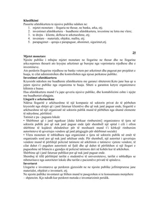 Klasifikimi
Pasurite afatshkurtera te njesive publike ndahen ne:
   1. mjetet monetare – llogaria ne thesar, ne banka, arka, etj;
   2. investimet afatshkurtera – huadhenie afatshkurtera, investime ne letra me vlere;
   3. te drejta – kliente, deftesa te arketueshme, etj;
   4. inventare – materiale, objekte, mallra, etj;
   5. parapagimet – qeraja e parapaguar, abonimet, sigurimet,etj.


                                                                                         25
Mjetet monetare
Njesite publike i mbajne mjetet monetare ne llogarine ne thesar dhe ne llogarine
arka.neprmes thesarit ato kryejne arketimet qe burojne nga veprimtaria rrjedhese dhe e
investimeve.
Ato perdorin llogarine rrjedhese ne banke vetem per arketimet dhe pagesat per projektet e
huaja, te cilat administrohen dhe kontrollohen nga njesai perkatese publike.
Investimet afatshkurtera
Kryesisht ndeshen me huadhenie afatshkurtera me garanci shteterore.Keto jane hua qe u
jepen njesive publike nga organizma te huaja. Shteti u garanton ketyre organizmave
kthimin e huase.
Hua afatshkurtera mund t’u jape qeveria njesive publike, dhe kontabilizimi eshte i njejte
me huadheniet afatgjata.
Llogarit e arketueshme
Ndërsa llogaritë e arkëtueshme të një kompanie në sektorin privat do të përbehen
kryesisht nga shitjet që i janë faturuar klientëve dhe që nuk janë paguar ende, llogaritë e
arkëtueshme në një organizatë në sektorin publik mund të përbëhen nga shumë elemente
të ndryshme, përfshirë:
Tatimet e pa - paguara lokale
• Shërbimet që i janë ngarkuar [duke kërkuar rimbursimi] organizatave të tjera në
sektorin publik por që nuk janë paguar ende (për shembull një spital i cili i ofron
shërbime të kujdesit shëndetësor për të moshuarit mund t’i kërkojë rimbursim
autoriteteve të qeverisjes vendore që janë përgjegjës për shërbimet sociale)
• Vlera monetare të mbledhura nga organizatat e tjera në sektorin publik në emër të
organizatës sonë por që nuk janë arkëtuar ende. Për shembull, një autoritet i qeverisjes
vendore mund të përfshijë policinë tatimore në arkëtimin e tatimeve vjetore vendore, të
cilat duhet t’i paguhen autoritetit në fjalë dhe që duhet të përfshihen si një llogari e
pagueshme në bilancin e gjendjes të policisë tatimore deri në kohën kur të arkëtohen.
Shërbime që i janë faturuar publikut por që nuk janë paguar ende.
Shembuj të tillë përfshijnë tarifat e studentëve të universiteteve, tarifat e mbledhjes se
mbeturinave nga autoritetet lokale dhe tarifat e pacientëve privatë të spitaleve.
Invertaret
Llogarite e inventareve qe perdoren gjeresisht ne ne njesite publike jofitimprurese jane
materialet, objektet e inventarit, etj.
Ne njesite publike inventaret qe blihen mund te pasqyrohen si te konsumuara menjehere
– shpenzim. Kjo ndodh kur perdoret metoda e inventarizimit peridik.
 