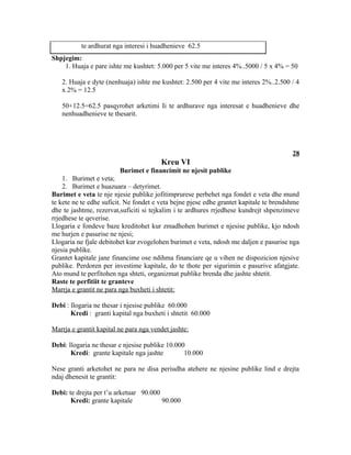 te ardhurat nga interesi i huadhenieve 62.5
Shpjegim:
    1. Huaja e pare ishte me kushtet: 5.000 per 5 vite me interes 4%..5000 / 5 x 4% = 50

   2. Huaja e dyte (nenhuaja) ishte me kushtet: 2.500 per 4 vite me interes 2%..2.500 / 4
   x 2% = 12.5

   50+12.5=62.5 pasqyrohet arketimi Ii te ardhurave nga interesat e huadhenieve dhe
   nenhuadhenieve te thesarit.




                                                                                        28
                                        Kreu VI
                           Burimet e financimit ne njesit publike
    1. Burimet e veta;
    2. Burimet e huazuara – detyrimet.
Burimet e veta te nje njesie publike jofitimprurese perbehet nga fondet e veta dhe mund
te kete ne te edhe suficit. Ne fondet e veta bejne pjese edhe grantet kapitale te brendshme
dhe te jashtme, rezervat,suficiti si tejkalim i te ardhures rrjedhese kundrejt shpenzimeve
rrjedhese te qeverise.
Llogaria e fondeve baze kreditohet kur zmadhohen burimet e njesise publike, kjo ndosh
me hurjen e pasurise ne njesi;
Llogaria ne fjale debitohet kur zvogelohen burimet e veta, ndosh me daljen e pasurise nga
njesia publike.
Grantet kapitale jane financime ose ndihma financiare qe u vihen ne dispozicion njesive
publike. Perdoren per investime kapitale, do te thote per sigurimin e pasurive afatgjate.
Ato mund te perfitohen nga shteti, organizmat publike brenda dhe jashte shtetit.
Raste te perfitiit te granteve
Marrja e grantit ne para nga buxheti i shtetit:

Debi : llogaria ne thesar i njesise publike 60.000
       Kredi : granti kapital nga buxheti i shtetit 60.000

Marrja e grantit kapital ne para nga vendet jashte:

Debi: llogaria ne thesar e njesise publike 10.000
       Kredi: grante kapitale nga jashte         10.000

Nese granti arketohet ne para ne disa periudha atehere ne njesine publike lind e drejta
ndaj dhenesit te grantit:

Debi: te drejta per t’u arketuar 90.000
       Kredi: grante kapitale           90.000
 