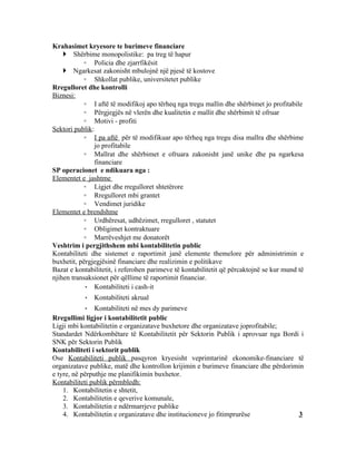 Krahasimet kryesore te burimeve financiare
     Shërbime monopolistike: pa treg të hapur
            ◦ Policia dhe zjarrfikësit
     Ngarkesat zakonisht mbulojnë një pjesë të kostove
            ◦ Shkollat publike, universitetet publike
Rregulloret dhe kontrolli
Biznesi:
            ◦ I aftë të modifikoj apo tërheq nga tregu mallin dhe shërbimet jo profitabile
            ◦ Përgjegjës në vlerën dhe kualitetin e mallit dhe shërbimit të ofruar
            ◦ Motivi - profiti
Sektori publik:
            ◦ I pa aftë për të modifikuar apo tërheq nga tregu disa mallra dhe shërbime
                jo profitabile
            ◦ Mallrat dhe shërbimet e ofruara zakonisht janë unike dhe pa ngarkesa
                financiare
SP operacionet e ndikuara nga :
Elementet e jashtme
            ◦ Ligjet dhe rregulloret shtetërore
            ◦ Rregulloret mbi grantet
            ◦ Vendimet juridike
Elementet e brendshme
            ◦ Urdhëresat, udhëzimet, rregulloret , statutet
            ◦ Obligimet kontraktuare
            ◦ Marrëveshjet me donatorët
Veshtrim i pergjithshem mbi kontabilitetin public
Kontabiliteti dhe sistemet e raportimit janë elemente themelore për administrimin e
buxhetit, përgjegjësinë financiare dhe realizimin e politikave
Bazat e kontabilitetit, i referohen parimeve të kontabilitetit që përcaktojnë se kur mund të
njihen transaksionet për qëllime të raportimit financiar.
            • Kontabiliteti i cash-it
           • Kontabiliteti akrual
            • Kontabiliteti në mes dy parimeve
Rregullimi ligjor i kontabilitetit public
Ligji mbi kontabilitetin e organizatave buxhetore dhe organizatave joprofitabile;
Standardet Ndërkombëtare të Kontabilitetit për Sektorin Publik i aprovuar nga Bordi i
SNK për Sektorin Publik
Kontabiliteti i sektorit publik
Ose Kontabiliteti publik pasqyron kryesisht veprimtarinë ekonomike-financiare të
organizatave publike, matë dhe kontrollon krijimin e burimeve financiare dhe përdorimin
e tyre, në përputhje me planifikimin buxhetor.
Kontabiliteti publik përmbledh:
    1. Kontabilitetin e shtetit,
    2. Kontabilitetin e qeverive komunale,
    3. Kontabilitetin e ndërmarrjeve publike
    4. Kontabilitetin e organizatave dhe institucioneve jo fitimprurëse              3
 