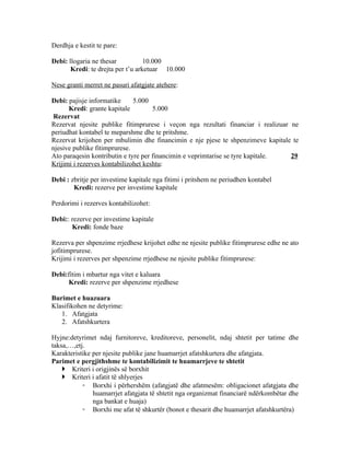 Derdhja e kestit te pare:

Debi: llogaria ne thesar           10.000
       Kredi: te drejta per t’u arketuar 10.000

Nese granti merret ne pasuri afatgjate atehere:

Debi: pajisje informatike     5.000
      Kredi: grante kapitale         5.000
 Rezervat
Rezervat njesite publike fitimprurese i veçon nga rezultati financiar i realizuar ne
periudhat kontabel te meparshme dhe te pritshme.
Rezervat krijohen per mbulimin dhe financimin e nje pjese te shpenzimeve kapitale te
njesive publike fitimprurese.
Ato paraqesin kontributin e tyre per financimin e veprimtarise se tyre kapitale.  29
Krijimi i rezerves kontabilizohet keshtu:

Debi : zbritje per investime kapitale nga fitimi i pritshem ne periudhen kontabel
        Kredi: rezerve per investime kapitale

Perdorimi i rezerves kontabilizohet:

Debi:: rezerve per investime kapitale
       Kredi: fonde baze

Rezerva per shpenzime rrjedhese krijohet edhe ne njesite publike fitimprurese edhe ne ato
jofitimprurese.
Krijimi i rezerves per shpenzime rrjedhese ne njesite publike fitimprurese:

Debi:fitim i mbartur nga vitet e kaluara
      Kredi: rezerve per shpenzime rrjedhese

Burimet e huazuara
Klasifikohen ne detyrime:
   1. Afatgjata
   2. Afatshkurtera

Hyjne:detyrimet ndaj furnitoreve, kreditoreve, personelit, ndaj shtetit per tatime dhe
taksa,…,etj.
Karakteristike per njesite publike jane huamarrjet afatshkurtera dhe afatgjata.
Parimet e pergjithshme te kontabilizimit te huamarrjeve te shtetit
     Kriteri i origjinës së borxhit
     Kriteri i afatit të shlyerjes
           ◦ Borxhi i përhershëm (afatgjatë dhe afatmesëm: obligacionet afatgjata dhe
               huamarrjet afatgjata të shtetit nga organizmat financiarë ndërkombëtar dhe
               nga bankat e huaja)
           ◦ Borxhi me afat të shkurtër (bonot e thesarit dhe huamarrjet afatshkurtëra)
 