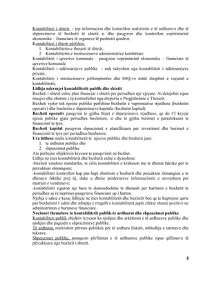 Kontabiliteti i shtetit - jep informacion dhe kontrollon realizimin e të ardhurave dhe të
shpenzimeve të buxhetit të shtetit si dhe pasqyron dhe kontrollon veprimtarinë
ekonomike – financiare të organeve të pushtetit qendror.
Kontabiliteti i shtetit përfshin:
    1. Kontabilitetin e thesarit të shtetit,
    2. Kontabilitetin e institucioneve administrative kombëtare.
Kontabiliteti i qeverive komunale – pasqyron veprimtarinë ekonomike – financiare të
qeverive komunale.
Kontabiliteti i ndërmarrjeve publike - nuk ndryshon nga kontabiliteti i ndërmarrjeve
private,
Kontabiliteti i institucioneve jofitimprurëse dhe OJQ-ve është disiplinë e veçantë e
kontabilitetit,
Lidhja ndermjet kontabilitetit publik dhe shtetit
Buxheti i shtetit eshte plan financiar i shtetit per periudhen nje vjeçare. Ai detajohet sipas
muajve dhe zbatimi i tij kontrollohet nga drejtoria e Pergjithshme e Thesarit.
Buxheti vjetor tek njesite publike perfshine buxhetin e veprimtarise rrjedhese (buxhetin
operativ) dhe buxhetin e shpenzimeve kapitale (buxhetin kapital).
Buxheti operativ pasqyron te gjitha llojet e shpenzimeve rrjedhese, qe do t’I kryeje
njesia publike gjate periudhes buxhetore, si dhe te gjitha burimet e parashikuara te
financimit te tyre.
Buxheti kapital pasqyron shpenzimet e planifikuara per investimet dhe burimet e
financimit te tyre per periudhen buxhetore.
Ura lidhese midis kontabilitetit te njesive publike dhe buxhetit jane:
    1. te ardhurat publike dhe
    2. shpenzimet publike
Ato perbejne objektivin kryesor te pasqyrimit ne buxhet.
Lidhja ne mes kontabilitetit dhe buxhetit eshte e dyanshme:
-buxheti vendose standardin, te cilin kontabiliteti e krahason me te dhenat faktike per te
percaktuar shmangien;
-kontabiliteti kontrollon hap pas hapi zbatimin e buxhetit dhe percakton shmangien e te
dhenave faktike prej tij, duke u dhene perdoruesve informacionin e nevojshem per
marrjen e vendimeve;
-kontabiliteti siguron nje baze te domosdoshme te dhenash per hartimin e buxhetit te
periudhes se re neprmes pasqyrave financiare qe i harton.
Njohja e sakte e kesaj lidhjeje ne mes kontabilitetit dhe buxhetit ben qe te kuptojme qarte
pse buxhetimi I sakte dhe mbajtja e rregullt e kontabilitetit japin efekte shume pozitive ne
administrimin e burimeve financiare.
Nocionet themelore te kontabilitetit publik-te ardhurat dhe shpenzimet publike
Kontabiliteti publik objektiv kryesor ka njohjen dhe arkëtimin e të ardhurave publike dhe
njohjen dhe pagesën e shpenzimeve publike.
Të ardhurat, realizohen përmes politikës për të ardhura fiskale, mbledhja e tatimeve dhe
taksave.
Shpenzimet publike, paraqesin përfitimet e të ardhurave publike sipas qëllimeve të
përcaktuara nga buxheti i shtetit.


                                                                                            4
 
