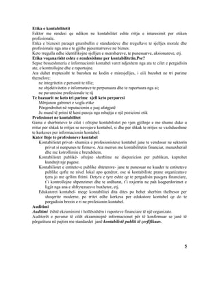 Etika e kontabilitetit
Faktor me rendesi qe ndikon ne kontabilitet eshte rritja e interesimit per etiken
profesionale.
Etika e biznesit paraqet grumbullin e standardeve dhe rregullave te sjelljes morale dhe
profesionale nga ana e te gjithe pjesemarresve ne biznes.
Keto rregulla edhe identifikojne sjelljen e menxhereve, te punesuarve, aksionareve, etj.
Etika veqanarisht eshte e rendesishme per kontabilitetin.Pse?
Sepse besueshmeria e informacionit kontabel varet ndjeshem nga ata te cilet e pergadisin
ate, e kontrollojne dhe e raportojne.
Ata duhet rreptesisht te bazohen ne kodin e miresjelljes, i cili bazohet ne tri parime
themelore:
     ne integritetin e personit te tille;
     ne objektivitetin e informatave te perpunuara dhe te raportuara nga ai;
     ne pavaresine profesionale te tij
Te bazuarit ne keto tri parime sjell keto perparesi
     Mënjanon gabimet e vogla etike
     Përqendrohet në reputacionin e juaj afatgjatë
     Ju mund të pritni të keni pasoja nga mbajtja e një pozicioni etik
Profesionet ne kontabilitet
Gama e sherbimeve te cilat i ofrojne kontabilistet po vjen gjithnje e me shume duke u
rritur per shkak te rritjes se nevojave kontabel, si dhe per shkak te rritjes se vazhdueshme
te kerkeses per informacionin kontabel.
Kater lloje te profesioneve kontabel
     Kontabilistet privat- shumica e profesionisteve kontabel jane te vendosur ne sektorin
         privat si nenpunes te firmave. Ata merren me kontabilitetin financiar, menaxherial
         dhe me kotrollimin e brendshem.
     Kontabilistet publikë- ofrojne sherbime ne dispozicion per publikun, kuptohet
         kundrejt nje pagese.
     Kontabilistet e entiteteve publike shteterore- jane te punesuar ne kuader te entiteteve
         publike qofte ne nivel lokal apo qendror, ose si kontabiliste prane organizatave
         tjera jo me qellim fitimi. Detyra e tyre eshte qe te pergadisin pasqyra financiare,
         t’i kontrollojne shpenzimet dhe te ardhurat, t’i nxjerrin ne pah keqperdorimet e
         ligjit nga ana e shfrytezuesve buxhetor, etj.
     Edukatoret kontabel- meqe kontabilitei dita dites po behet sherbim thelbesor per
         shoqerite moderne, po rritet edhe kerkesa per edukatore kontabel qe do te
         pergadisin brezin e ri ne profesionin kontabel.
Auditimi
Auditimi është ekzaminimi i hollësishëm i raporteve financiare të një organizate.
Auditorët e pavarur të cilët ekzaminojnë informacionet për të konfirmuar se janë të
përgatitura në pajtim me standardet janë kontabilistë publik të çerfifikuar.




                                                                                          5
 