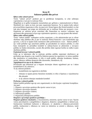 Kreu II
                              Sektoret publik dhe privat
Qfare eshte sektori privat
Termi “sektori privat” perdoret per te pershkruar kompanite, te cilat ushtrojne
veprimtarine e tyre per te realizuar fitim.
Megjithate jo te gjitha kompanite menaxhohen per qellimin e maksimalizimit te fitimit.
Shembulli me i qarte ne kete rast jane organizatat bamirese. Ne te njejten kohe sektori
privat perfshine organizata te tilla, siç jane p.sh. firmat ligjore dhe firmat kontabel, te cilat
nuk jane kompani, por prape ato ekzistojne per te realizuar fitime per pronaret e tyre.
Organiztat ne sektorin privat zoterohen dhe financohen ne menyre vullnetare nga
aksionaret dhe gjenerojne te hyra nga veprimtarite operative, e jo nga grantet dhe tatimet.
Qfare eshte sektori publik
Termi “sektori publik” nenkupton secilen organizate, e cila administrohet per te ofruar
sherbime ndaj publikut dhe jo per te realizuar fitime.Financimi i tyre kontrollohet nga
qeveria, e cila ne te njejten kohe monitoron edhe performancen e tyre. Sektori publik I
nje vendi perbehet nga autoritetet publike qe percaktohen ne menyre politike, te cilat
kane monopolin ne periudhen kontabel te caktuar.Synon ne plotesimin e nevojave
publike ne fushen ekonomike, sociale dhe politike duke siguruar keshtu ne radhe te pare
sherbime publike.
Funksioni kryesor i sektorit publik
Eshte qe te ndermarre dhe te realizoje politika publike nepermjet sherbimeve qe
perfitohen nga shoqeria e nje vendi.Pra funksion paresor ka sigurimin e te mirave publike
dhe sherbimeve te rendesishme, te tilla si rendi publik, mbrojtja kombetare, kultura,
arsimi, shkenca, ndihma shoqerore dhe ekonomike, shendetesia, etj.
Ngjajshmerit ne mes te dy sektoreve
Pavaresisht nga diferencat qe u treguan ekzistojne shume ngjashmeri per sa i takon
kontabilitetit te dy sektoreve.
Te dy sektoret perdorin:
    - kontabilitetin me regjistrim te dyfishte
    - zbatojne te njejtat parime themelore kontabel, te tilla si hipoteza e vijueshmerise
        dhe akrualet
    - te dy sektoret zbatojne standardet kontabel
Perberja e sektorit publik
Sektori publik perbehet nga nje sere organizmash, te cilat kryejne veprimtari komplekse.
Ato jane:
1. Organet e qeverisjes qendrore dhe njesite varese te tyre;
2. Organet e qeverisjes rajonale;
3. Organet e qeverisjes vendore;
4. Ndermarrjet publike;
5. Organiztat jofitimprurese publike.
Organet e qeverisjes qendrore perfshijn :
Organet qendrore ekzekutive, si kryeministria, ministrite, njesite varese te tyre. Njesite
varese jane:drejtoria e pergjithshme e doganave, drejtoria e pergjithshme e tatimeve,etj.
Institucionet kombetare kulturore e shkencore, si: akademia e shkences,universiteti
publik, institucionet e shkences ne varesi ne ministrise se arsimit e shkences, teatri
kombetar, etj.                                                                          6
 