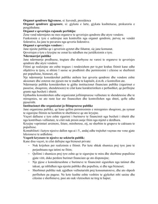 Organet qendrore ligjvenese, si: kuvendi, presidenca
Organet qendrore gjyqesore, si: gjykata e larte, gjykata kushtetuese, prokuroria e
pergjithshme.
Organet e qeverisjes rajonale perfshijn:
Zene vend ndermjetes ne mes organeve te qeverisjes qendrore dhe atyre vendore.
Funksionin e tyre e ushtrojne nen kontrollin nga organet qendrore, perveç ne vendet
federative, ku jane te pavarura nga qeveria federative.
Organet e qeverisjes vendore :
Jane njesite publike qe i qeverisin qytetet dhe fshatrat, siç jane komunat.
Qeverisjen e tyre e kryejne ne zonat ku ndodhen me juridiksionin e tyre.
Ndermarrjet publike
Jane ndermarrje prodhuese, tregtare dhe sherbyese ne varesi te organeve te qeverisjes
qendrore dhe atyre vendore.
Fitimi qe realizojne ato eshte tregues i rendesishem per to,por krahas fitimit kane edhe
objektiva te tjera, si shtimi I sasise se prodhimit dhe permiresimi i cilesise se sherbimit
per popullsine, bizneset, etj.
Nje ndermarrje konsiderohet publike atehere kur qeveria qendrore dhe vendore eshte
aksionare dhe zoteron me pjesen me te madhe te kapitalit, d.m.th. e kontrollon ate.
Ndermarrje publike konsiderohen te gjitha institucionet financiare publike (sigurimet e
pasurise, shoqerore, shendetesore) te cilat kane karakteristiken e perbashket, qe perfitojne
grante nga buxheti i shtetit.
Gjithashtu konsiderohen edhe organizatat jofitimprurese vullnetare te shendetesise dhe te
mireqenies, ne ato raste kur ato financohen dhe kontrollohen nga shteti, qofte edhe
pjeserisht.
Institucionet dhe organizatat jo fitimprurese publike
Jane organizma publike, qe kane qellim permiresimin e mireqenies shoqerore, pa synuar
te sigurojne fitimin ne kembim te sherbimeve qe ato kryejne.
Veçori dalluese e tyre eshte sigurimi i burimeve te financimit nga buxheti i shtetit dhe
nga kontribues vullnetare, te cilet nuk presin asnje fitim nga mjetet e derdhura.
Kryejne veprimtari arsimore, fetare, mireberese, etj, ne sherbim te grupeve te caktuara te
popullsise.
Kontabiliteti i ketyre njesive dallon nga ai i 5., andaj edhe trajtohet veçmas me vone gjate
leksioneve te ardhshme.
Veqorit kryesore te njesive ne sektorin publik:
Kane disa veçori, te cilat dallojne nga bizneset private:
    - Nuk krijohen per realizimin e fitimit. Per kete shkak shumica prej tyre jane te
        perjashtuara nga tatimi ne fitim;
    - Qellimi i shumices prej tyre eshte qe te sigurojne te mira dhe sherbime popullsise
        gjate vitit, duke perdore burimet financiare qe ato disponojne;
    - Nje pjese e konsiderueshme e burimeve te financimit sigurohen nga tatimet dhe
        taksat, qe mblidhen nga njesite publike dhe popullsia, si dhe nga bizneset;
    - Sherbimet publike nuk zgjidhen vullnetarisht prej konsumatoreve, dhe ato shpesh
        perfitohen pa pagese. Ne keto kushte eshte veshtire te gjykohet mbi sasine dhe
        cilesine e sherbimeve, pasi ato nuk vleresohen ne treg te hapur;
 