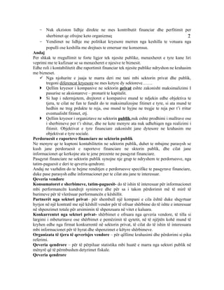- Nuk ekziston lidhje direkte ne mes kontributit financiar dhe perfitimit per
       sherbimet qe ofrojne keto organizma;                                                7
    - Vendimet ne lidhje me politikat kryesore merren nga keshilla te votuara nga
       populli ose keshilla me drejtues te emeruar me konsensus.
Andaj
Per shkak te rregullimit te forte ligjor tek njesite publike, menaxheret e tyre kane liri
veprimi me te kufizuar se sa menaxheret e njesive te biznesit.
Edhe roli i kontabilitetit dhe raportimit financiar tek njesite publike ndryshon ne krahasim
me bizneset.
     Nga njohurite e juaja te marra deri me tani mbi sektorin privat dhe publik,
       tregoni diferencat kryesore ne mes ketyre dy sektoreve…….
     Qellim kryesor i kompanive ne sektorin privat eshte zakonisht maksimalizimi I
       pasurise se aksionareve – pronarit te kapitalit.
     Si hap i ndermjetem, drejtoret e kompanive mund te ndjekin edhe objektiva te
       tjera, te cilat ne fun te fundit do te maksimalizojne fitimet e tyre, si ata mund te
       hedhin ne treg prdukte te reja, ose mund te hyjne ne tregje te reja per t’i rritur
       eventualisht fitimet, etj.
     Qellim kryesor i organiztave ne sektorin publik,nuk eshte prodhimi i mallrave ose
       i sherbimeve per t’i shitur, dhe ne kete menyre ata nuk udhehiqen nga realizimi i
       fitimit. Objektivat e tyre financiare zakonisht jane dytesore ne krahasim me
       objektivat e tyre sociale.
Perdoruesit e raporteve financiare ne sektorin publik
Ne menyre qe te kuptoni kontabilitetin ne sektorin publik, duhet te mbajme parasysh se
kush jane perdoruesit e raporteve financiare ne sktorin publik, dhe cilat jane
informacionet qe kerkojne ata te jene prezente ne pasqyrat financiare.
Pasqyrat financiare ne sektorin publik synojne nje grup te ndryshem te perdoruesve, nga
tatim-paguesit e deri te qeveria qendrore.
Andaj ne vazhdim do te bejme renditjen e perdoruesve specifike te pasqyrave financiare,
duke pase parasysh edhe informacionet per te cilat ata jane te interesuar.
Qeveria vendore
Konsumatoret e sherbimeve, tatim-paguesit- do të ishin të interesuar për informacionet
mbi performancën kundrejt synimeve dhe për sa i takon përdorimit më të mirë të
burimeve për të vlerësuar performancën e këshillit.
Partnerët nga sektori privat– për shembull një kompani e cila është duke shqyrtuar
hyrjen në një kontratë me një këshill vendor për të ofruar shërbime do të ishte e interesuar
në shpenzimet totale për arsimimin të shpenzuara në vitet e kaluara.
Konkurrentet nga sektori privat- shërbimet e ofruara nga qeveria vendore, të tilla si
largimi i mbeturinave ose shërbimet e pemëzimit të qytetit, në të njëjtën kohë mund të
kryhen edhe nga firmat konkurrentë në sektorin privat, të cilat do të ishin të interesuara
mbi informacionet për të hyrat dhe shpenzimet e këtyre shërbimeve.
Organizata të tjera të qeverisjes vendore – për qëllime krahasimi dhe përdorimi si pika
referimi.
Qeveria qendrore – për të përpiluar statistika mbi huatë e marra nga sektori publik në
mënyrë që të përmbushen detyrimet fiskale.
Qeveria qendrore
 