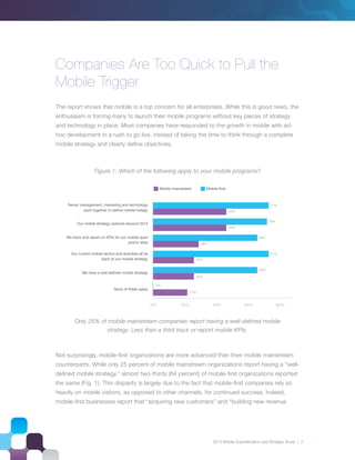 2013 Mobile Sophistication and Stratgey Study | 3
Companies Are Too Quick to Pull the
Mobile Trigger
The report shows that mobile is a top concern for all enterprises. While this is good news, the
enthusiasm is forcing many to launch their mobile programs without key pieces of strategy
and technology in place. Most companies have responded to the growth in mobile with ad-
hoc development in a rush to go live, instead of taking the time to think through a complete
mobile strategy and clearly deﬁne objectives.
Not surprisingly, mobile-ﬁrst organizations are more advanced than their mobile mainstream
counterparts. While only 25 percent of mobile mainstream organizations report having a “well-
deﬁned mobile strategy,” almost two-thirds (64 percent) of mobile-ﬁrst organizations reported
the same (Fig. 1). This disparity is largely due to the fact that mobile-ﬁrst companies rely so
heavily on mobile visitors, as opposed to other channels, for continued success. Indeed,
mobile-ﬁrst businesses report that “acquiring new customers” and “building new revenue
Figure 1: Which of the following apply to your mobile programs?
0% 40% 60% 80%
45%
45%
70%
64%
64%
0%
Only 25% of mobile mainstream companies report having a well-deﬁned mobile
strategy. Less than a third track or report mobile KPIs.
 