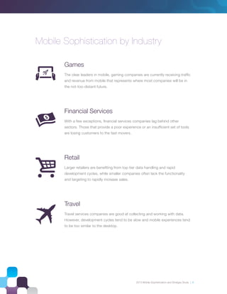2013 Mobile Sophistication and Stratgey Study | 8
Mobile Sophistication by Industry
Games
The clear leaders in mobile, gaming companies are currently receiving trafﬁc
and revenue from mobile that represents where most companies will be in
the not-too-distant future.
Financial Services
With a few exceptions, ﬁnancial services companies lag behind other
sectors. Those that provide a poor experience or an insufﬁcient set of tools
are losing customers to the fast movers.
Retail
Larger retailers are beneﬁting from top-tier data handling and rapid
development cycles, while smaller companies often lack the functionality
and targeting to rapidly increase sales.
Travel
Travel services companies are good at collecting and working with data.
However, development cycles tend to be slow and mobile experiences tend
to be too similar to the desktop.
 