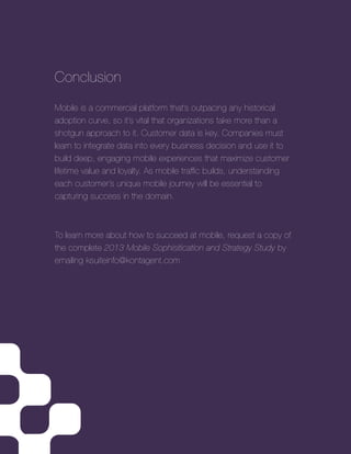 2013 Mobile Sophistication and Stratgey Study | 9
Conclusion
Mobile is a commercial platform that’s outpacing any historical
adoption curve, so it’s vital that organizations take more than a
shotgun approach to it. Customer data is key. Companies must
learn to integrate data into every business decision and use it to
build deep, engaging mobile experiences that maximize customer
lifetime value and loyalty. As mobile trafﬁc builds, understanding
each customer’s unique mobile journey will be essential to
capturing success in the domain.
To learn more about how to succeed at mobile, request a copy of
the complete 2013 Mobile Sophisitication and Strategy Study by
emailing ksuiteinfo@kontagent.com
 