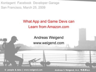 Kontagent Facebook Developer Garage
San Francisco, March 25, 2009



                  What App and Game Devs can
                    Learn from Amazon.com

                           Andreas Weigend
                           www.weigend.com




                                      Andreas S. Weigend, Ph.D. 韦思岸教授
  © people & data | www.weigend.com
 