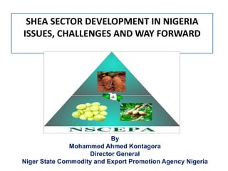 SHEA SECTOR DEVELOPMENT IN NIGERIA
ISSUES, CHALLENGES AND WAY FORWARD




                           By
               Mohammed Ahmed Kontagora
                    Director General
Niger State Commodity and Export Promotion Agency Nigeria
 