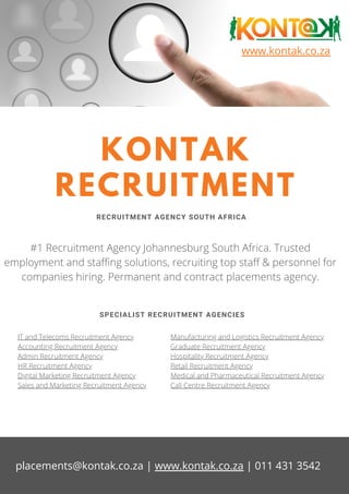 www.kontak.co.za
KONTAK
RECRUITMENT
RECRUITMENT AGENCY SOUTH AFRICA
#1 Recruitment Agency Johannesburg South Africa. Trusted
employment and staffing solutions, recruiting top staff & personnel for
companies hiring. Permanent and contract placements agency.
SPECIALIST RECRUITMENT AGENCIES
IT and Telecoms Recruitment Agency
Accounting Recruitment Agency
Admin Recruitment Agency
HR Recruitment Agency
Digital Marketing Recruitment Agency
Sales and Marketing Recruitment Agency
Manufacturing and Logistics Recruitment Agency
Graduate Recruitment Agency
Hospitality Recruitment Agency
Retail Recruitment Agency
Medical and Pharmaceutical Recruitment Agency
Call Centre Recruitment Agency
placements@kontak.co.za | www.kontak.co.za | 011 431 3542
 