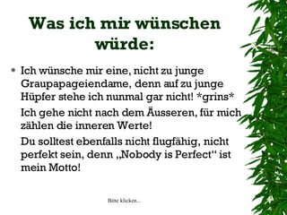 Was ich mir wünschen würde: Ich wünsche mir eine, nicht zu junge Graupapageiendame, denn auf zu junge Hüpfer stehe ich nunmal gar nicht! *grins* Ich gehe nicht nach dem Äusseren, für mich zählen die inneren Werte!  Du solltest ebenfalls nicht flugfähig, nicht perfekt sein, denn „Nobody is Perfect“ ist mein Motto! 
