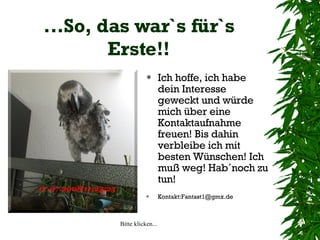 ...So, das war`s für`s Erste!! Ich hoffe, ich habe dein Interesse geweckt und würde mich über eine Kontaktaufnahme freuen! Bis dahin verbleibe ich mit besten Wünschen! Ich muß weg! Hab´noch zu tun!  Kontakt:Fantast1@gmx.de 