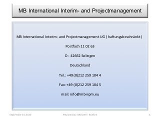 MB International Interim- and Projectmanagement
September	
  19,	
  2015	
   Prepared	
  by:	
  Michael	
  F.	
  Boehne	
   1	
  
MB	
  Interna?onal	
  Interim-­‐	
  and	
  Projectmanagement	
  UG	
  (	
  haFungsbeschränkt	
  )	
  
	
  
PosLach	
  11	
  02	
  63	
  
	
  
D	
  -­‐	
  42662	
  Solingen	
  
	
  
Deutschland	
  
	
  
Tel.:	
  +49	
  (0)212	
  259	
  104	
  4	
  
	
  
Fax:	
  +49	
  (0)212	
  259	
  104	
  5	
  
	
  
mail:	
  info@mb-­‐iipm.eu	
  
 