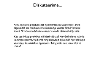 Diskuteerime...



Kõiki kaaslaste postitusi saab kommenteerida [ajaveebis], anda
tagasisidet, ära märkida õnnestumised ja vaielda lahkarvamuste
korral. Need vahendid võimaldavad osaleda aktiivselt õppetöös.
Kas see ikkagi praktikas nii hästi töötab? Kuivõrd oleme valmis
kommenteerima, vaidlema ning aktiivselt osalema? Kuivõrd neid
võimalusi kasutatakse õppetöös? Ning miks see üsna tihti ei
tööta?
 