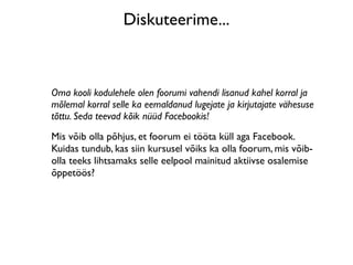 Diskuteerime...



Oma kooli kodulehele olen foorumi vahendi lisanud kahel korral ja
mõlemal korral selle ka eemaldanud lugejate ja kirjutajate vähesuse
tõttu. Seda teevad kõik nüüd Facebookis!
Mis võib olla põhjus, et foorum ei tööta küll aga Facebook.
Kuidas tundub, kas siin kursusel võiks ka olla foorum, mis võib-
olla teeks lihtsamaks selle eelpool mainitud aktiivse osalemise
õppetöös?
 