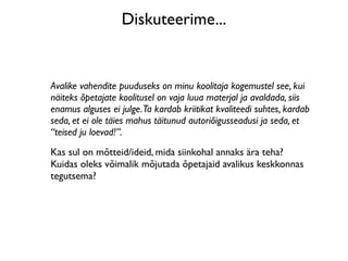Diskuteerime...


Avalike vahendite puuduseks on minu koolitaja kogemustel see, kui
näiteks õpetajate koolitusel on vaja luua materjal ja avaldada, siis
enamus alguses ei julge.Ta kardab kriitikat kvaliteedi suhtes, kardab
seda, et ei ole täies mahus täitunud autoriõigusseadusi ja seda, et
“teised ju loevad!”.
Kas sul on mõtteid/ideid, mida siinkohal annaks ära teha?
Kuidas oleks võimalik mõjutada õpetajaid avalikus keskkonnas
tegutsema?
 