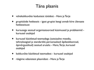 Täna plaanis

•   vahekokkuvõte kodustest töödest - Hans ja Terje

•   grupitööde hetkeseis - igast grupist keegi annab kiire ülevaate
    hetkeseisust

•   kursusega seotud organisatoorsed küsimused ja probleemid -
    kursusel osalejad

•   kursusel käsitletud teemadega (sotsiaalne meedia,
    tehnoloogiad ja standardid, personaalsed õpikeskkonnad,
    õpivõrgustikud) seotud arutelu - Hans, Terje, kursusel
    osalejad

•   kokkuvõte käsitletud teemadest - kursusel osalejad

•   räägime edasistest plaanidest - Hans ja Terje
 