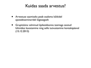 Kuidas saada arvestus?

•   Arvestuse saamiseks peab osalema kõikidel
    ajaveebiseminaridel õigeaegselt

•   Grupitööna valminud õpikeskkonna teemaga seotud
    lühivideo koostamine ning selle tutvustamine kontaktpäeval
    (15.12.2013)
 