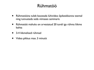 Rühmatöö

•   Rühmatööna tuleb koostada lühivideo õpikeskkonna teemal
    ning tutvustada seda viimases seminaris

•   Rühmatöö mahuks on arvestatud 20 tundi iga rühma liikme
    kohta

•   3-4 liikmelised rühmad

•   Video pikkus max. 3 minutit
 