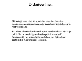 Diskuteerime...



Nii mõnigi teist väitis, et sotsiaalse meedia vahendite
kasutamine õppetöös aitaks palju kaasa laste õpiedukusele ja
motivatsioonile.
Kas olete tõsisemalt mõelnud, et mil moel see kaasa aitaks ja
miks? Mis on need väga olulised tegurid/omadused/
funktsioonid, mis sotsiaalsel meedial on, mis õpiedukust
toetaksid ja motivatsiooni tõstaksid?
 