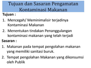Tujuan dan Sasaran Pengamatan
Kontaminasi Makanan
Tujuan :
1. Mencegah/ Meminimalisir terjadinya
Kontaminasi Makanan
2. Menentukan tindakan Penanggulangan
kontaminasi makanan yang telah terjadi
Sasaran :
1. Makanan pada tempat pengolahan makanan
yang memiliki sanitasi buruk.
2. Tempat pengolahan Makanan yang dikonsumsi
oleh Publik
 